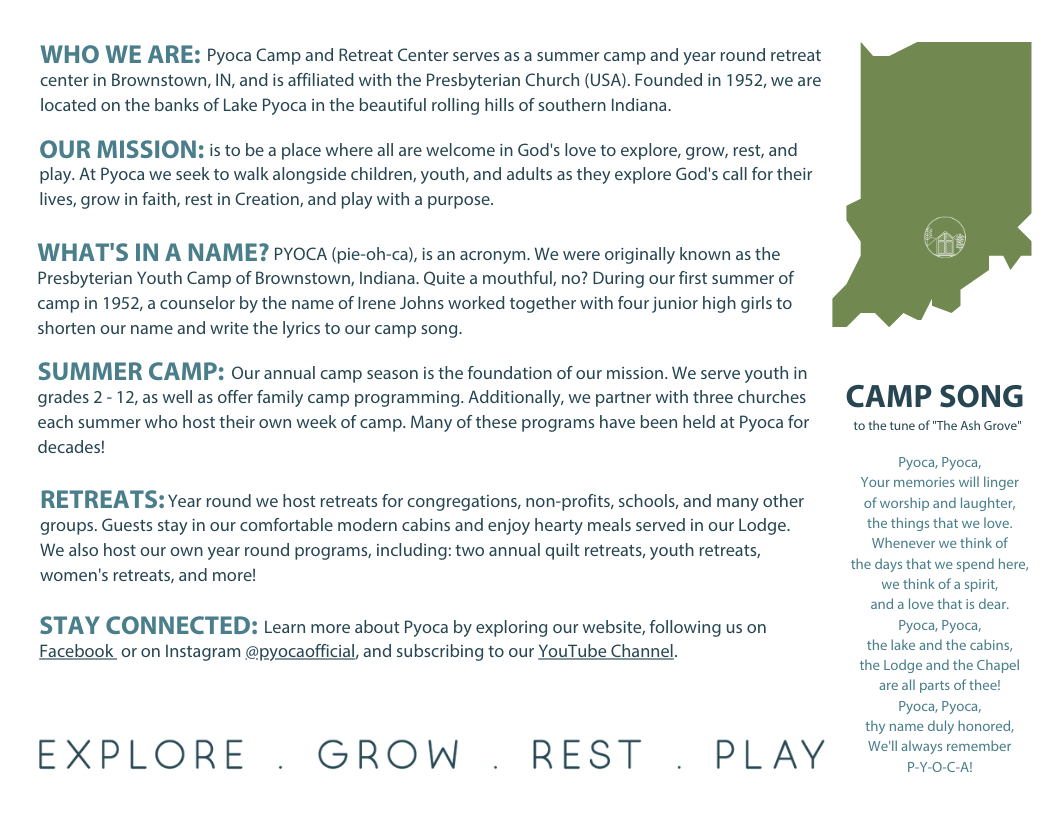 Who We Are: Pyoca Camp and Retreat Center serves as a summer camp and year round retreat center in Brownstown, IN, and is affiliated with the Presbyterian Church (USA). Founded in 1952, we are located on the banks of Lake Pyoca in the beautiful rolling hills of southern Indiana. 
                                    
                                        Our Mission: is to be a place where all are welcome in God's love to explore, grow, rest, and play. At Pyoca we seek to walk alongside children, youth, and adults as they explore God's call for their lives, grow in faith, rest in Creation, and play with a purpose.
                                        
                                        What's In A Name? PYOCA (pie-oh-ca), is an acronym. We were originally known as the Presbyterian Youth Camp of Brownstown, Indiana. Quite a mouthful, no? During our first summer of camp in 1952, a counselor by the name of Irene Johns worked together with four junior high girls to shorten our name and write the lyrics to our camp song.
                                        
                                        Summer Camp: Our annual camp season is the foundation of our mission. We serve youth in grades 2 - 12, as well as offer family camp programming. Additionally, we partner with three churches each summer who host their own week of camp. Many of these programs have been held at Pyoca for decades!
                                        
                                        Retreats: Year round we host retreats for congregations, non-profits, schools, and many other groups. Guests stay in our comfortable modern cabins and enjoy hearty meals served in our Lodge. We also host our own year round programs, including: two annual quilt retreats, youth retreats, women's retreats, and more!
                                        
                                        Stay Connected: Learn more about Pyoca by exploring our website, following us on Facebook  or on Instagram @pyocaofficial, and subscribing to our YouTube Channel.
                                        
                                        Camp Song (to the tune of The Ash Grove)
                                        
                                        Pyoca, Pyoca, Your memories will linger of worship and laughter, the things that we love. Whenever we think of the days that we spend here, we think of a spirit, and a love that is dear. Pyoca, Pyoca, the lake and the cabins, the Lodge and the Chapel are all parts of thee! Pyoca, Pyoca, thy name duly honored, We'll always remember P-Y-O-C-A!